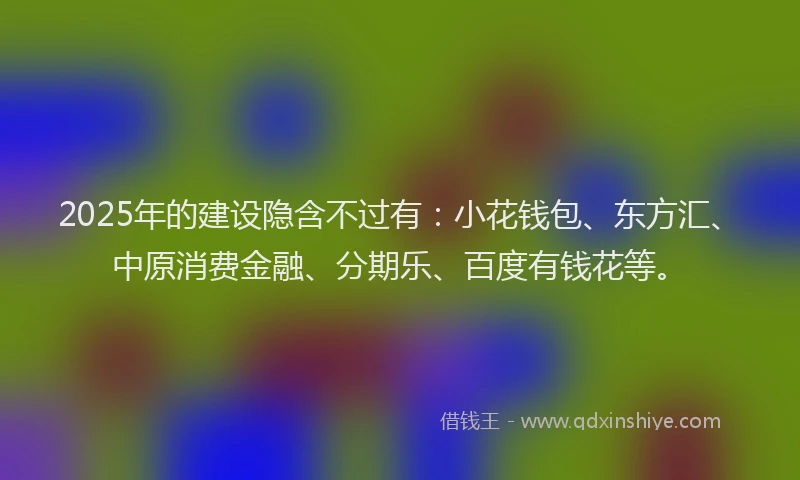 2025年的建设隐含不过有：小花钱包、东方汇、中原消费金融、分期乐、百度有钱花等。
