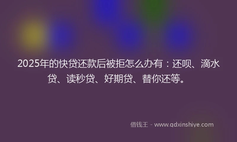 2025年的快贷还款后被拒怎么办有：还呗、滴水贷、读秒贷、好期贷、替你还等。