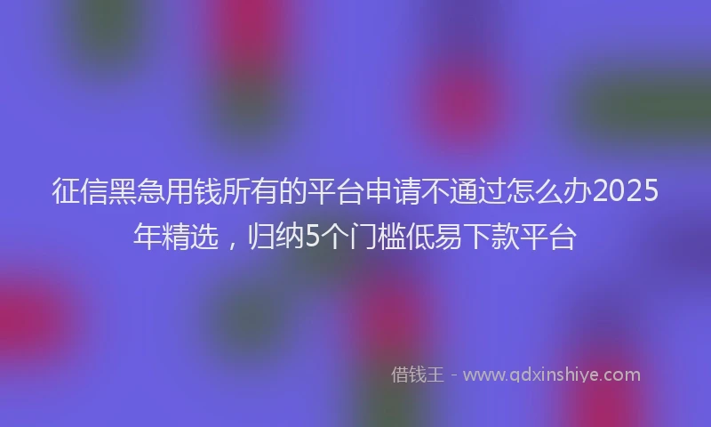征信黑急用钱所有的平台申请不通过怎么办2025年精选，归纳5个门槛低易下款平台