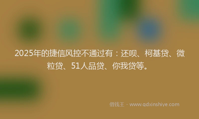 2025年的捷信风控不通过有：还呗、柯基贷、微粒贷、51人品贷、你我贷等。