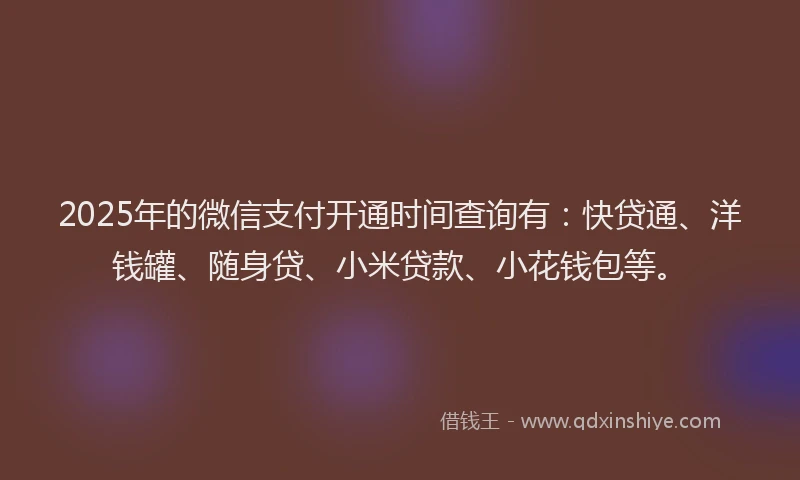 2025年的微信支付开通时间查询有：快贷通、洋钱罐、随身贷、小米贷款、小花钱包等。