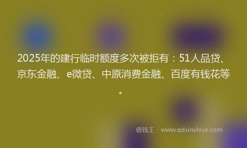 2025年的建行临时额度多次被拒有：51人品贷、京东金融、e微贷、中原消费金融、百度有钱花等。