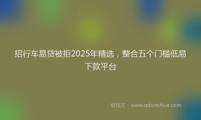 招行车易贷被拒2025年精选，整合五个门槛低易下款平台