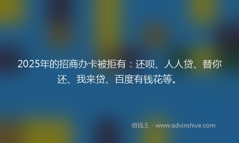 2025年的招商办卡被拒有：还呗、人人贷、替你还、我来贷、百度有钱花等。
