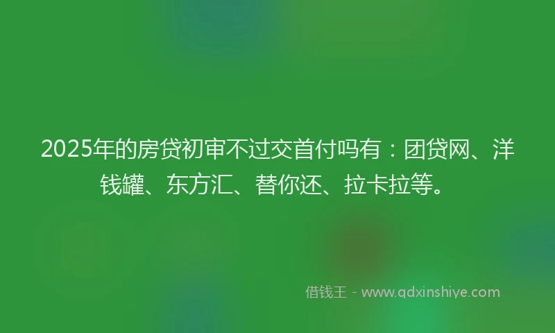 2025年的房贷初审不过交首付吗有：团贷网、洋钱罐、东方汇、替你还、拉卡拉等。