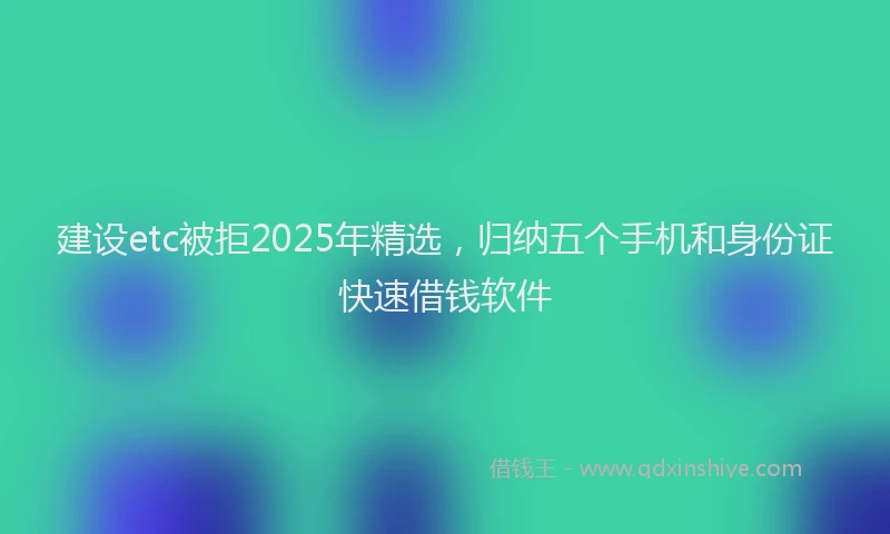 建设etc被拒2025年精选，归纳五个手机和身份证快速借钱软件
