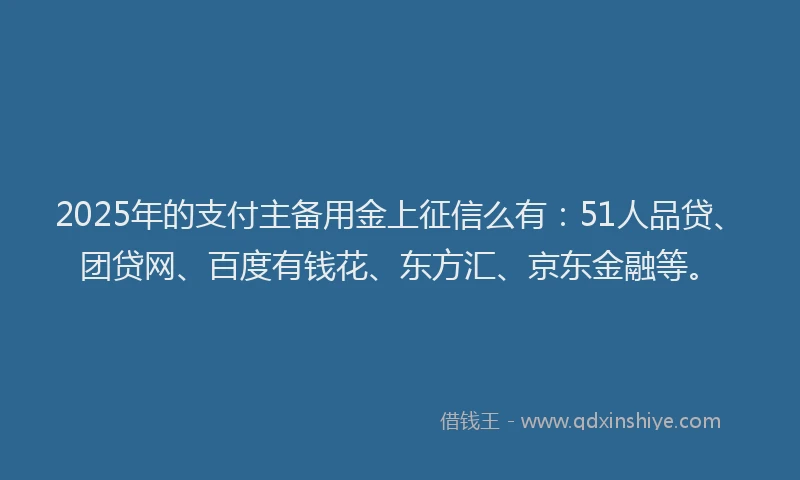 2025年的支付主备用金上征信么有：51人品贷、团贷网、百度有钱花、东方汇、京东金融等。
