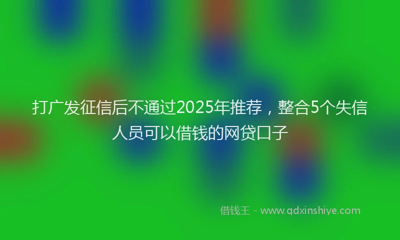 打广发征信后不通过2025年推荐，整合5个失信人员可以借钱的网贷口子