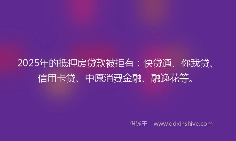 2025年的抵押房贷款被拒有：快贷通、你我贷、信用卡贷、中原消费金融、融逸花等。
