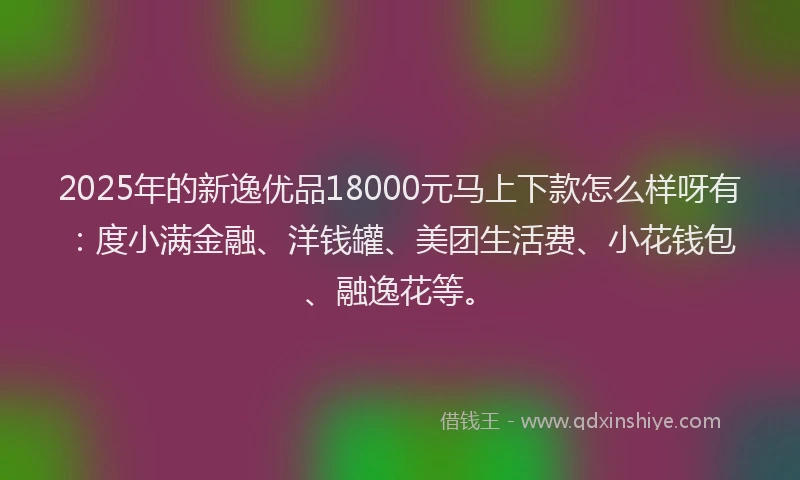 2025年的新逸优品18000元马上下款怎么样呀有：度小满金融、洋钱罐、美团生活费、小花钱包、融逸花等。