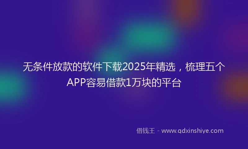 无条件放款的软件下载2025年精选，梳理五个APP容易借款1万块的平台