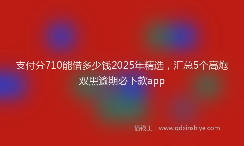 支付分710能借多少钱2025年精选，汇总5个高炮双黑逾期必下款app