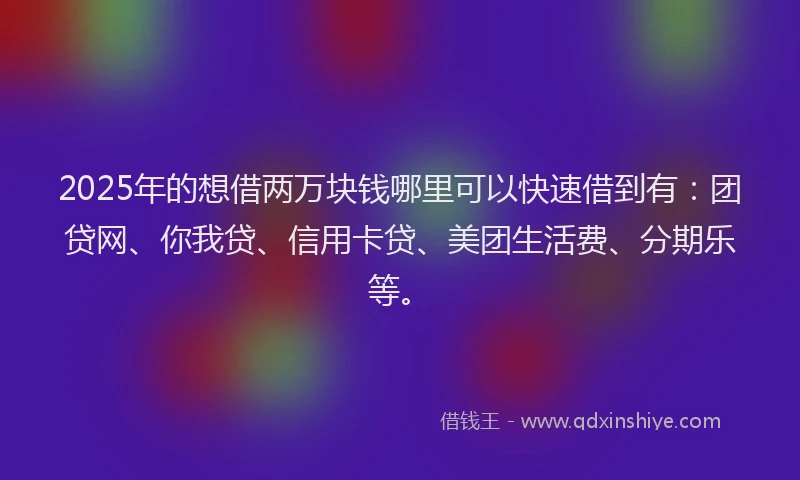 2025年的想借两万块钱哪里可以快速借到有：团贷网、你我贷、信用卡贷、美团生活费、分期乐等。