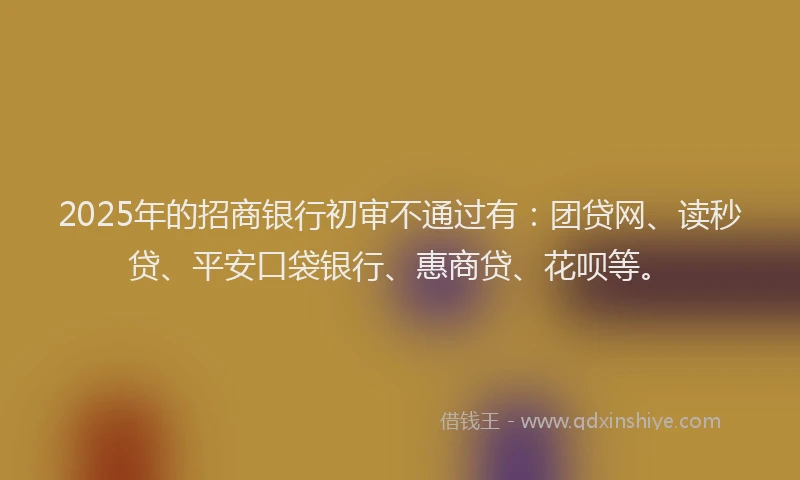 2025年的招商银行初审不通过有：团贷网、读秒贷、平安口袋银行、惠商贷、花呗等。