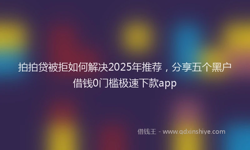 拍拍贷被拒如何解决2025年推荐，分享五个黑户借钱0门槛极速下款app