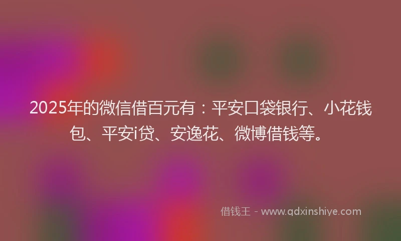 2025年的微信借百元有：平安口袋银行、小花钱包、平安i贷、安逸花、微博借钱等。
