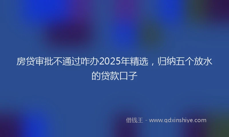 房贷审批不通过咋办2025年精选，归纳五个放水的贷款口子