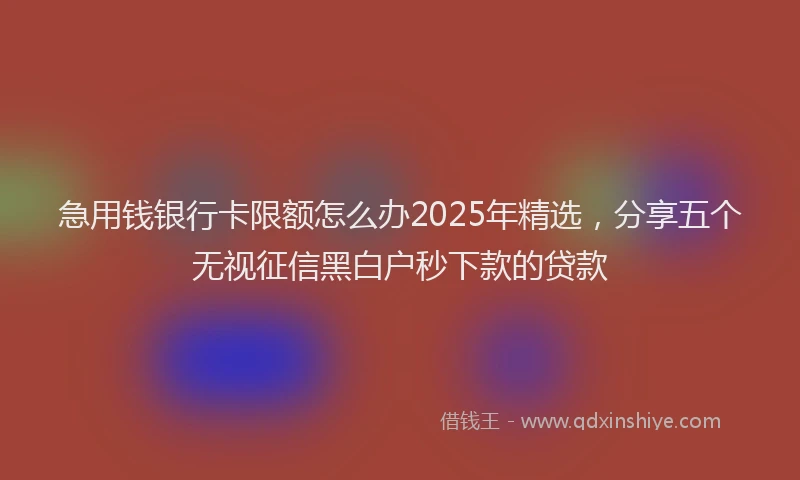 急用钱银行卡限额怎么办2025年精选，分享五个无视征信黑白户秒下款的贷款