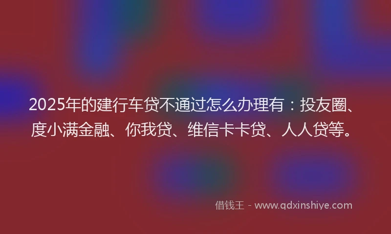 2025年的建行车贷不通过怎么办理有：投友圈、度小满金融、你我贷、维信卡卡贷、人人贷等。