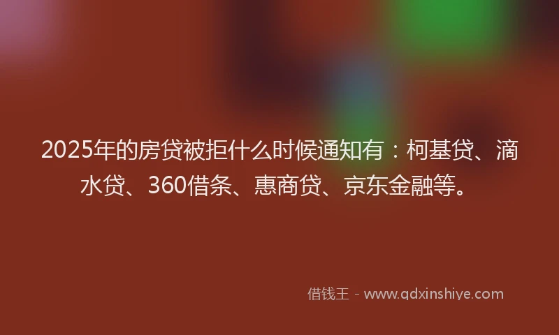 2025年的房贷被拒什么时候通知有：柯基贷、滴水贷、360借条、惠商贷、京东金融等。