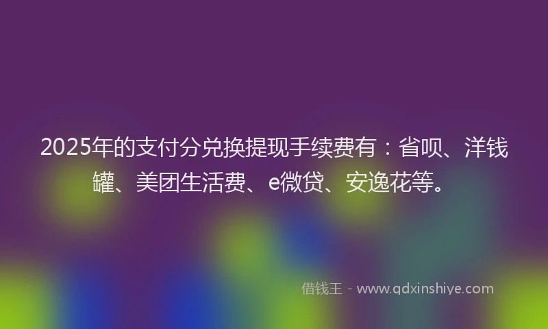 2025年的支付分兑换提现手续费有：省呗、洋钱罐、美团生活费、e微贷、安逸花等。