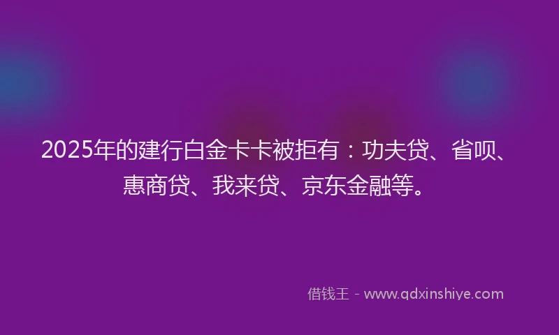 2025年的建行白金卡卡被拒有：功夫贷、省呗、惠商贷、我来贷、京东金融等。