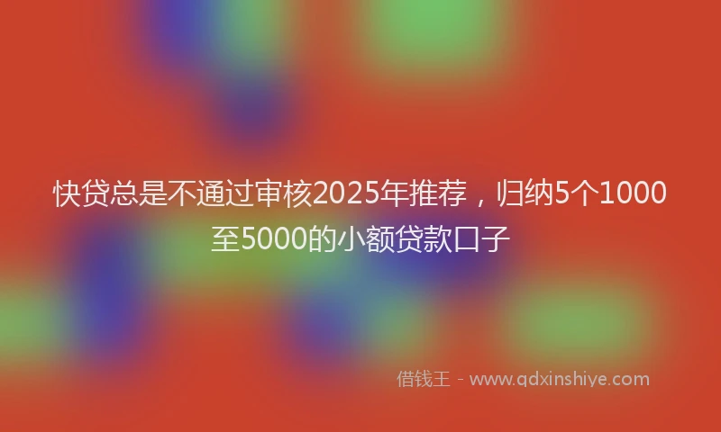 快贷总是不通过审核2025年推荐，归纳5个1000至5000的小额贷款口子