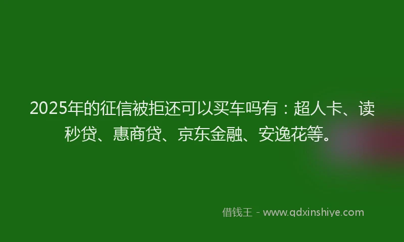 2025年的征信被拒还可以买车吗有：超人卡、读秒贷、惠商贷、京东金融、安逸花等。