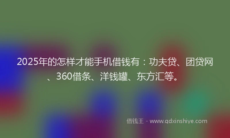 2025年的怎样才能手机借钱有：功夫贷、团贷网、360借条、洋钱罐、东方汇等。