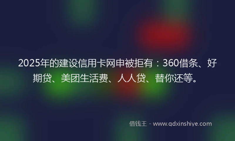 2025年的建设信用卡网申被拒有：360借条、好期贷、美团生活费、人人贷、替你还等。