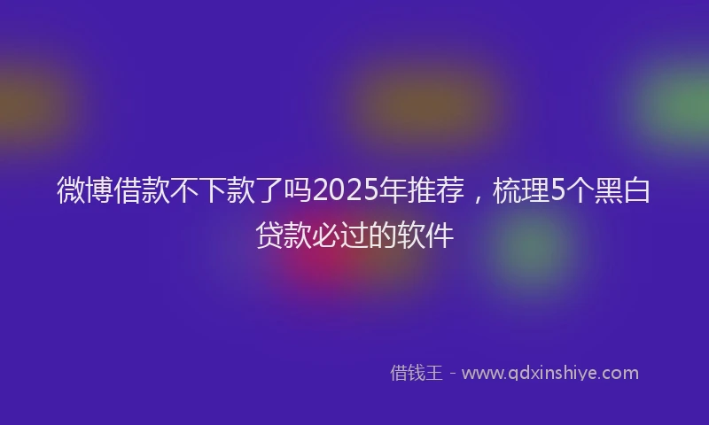 微博借款不下款了吗2025年推荐，梳理5个黑白贷款必过的软件