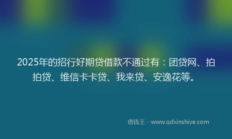 2025年的招行好期贷借款不通过有：团贷网、拍拍贷、维信卡卡贷、我来贷、安逸花等。