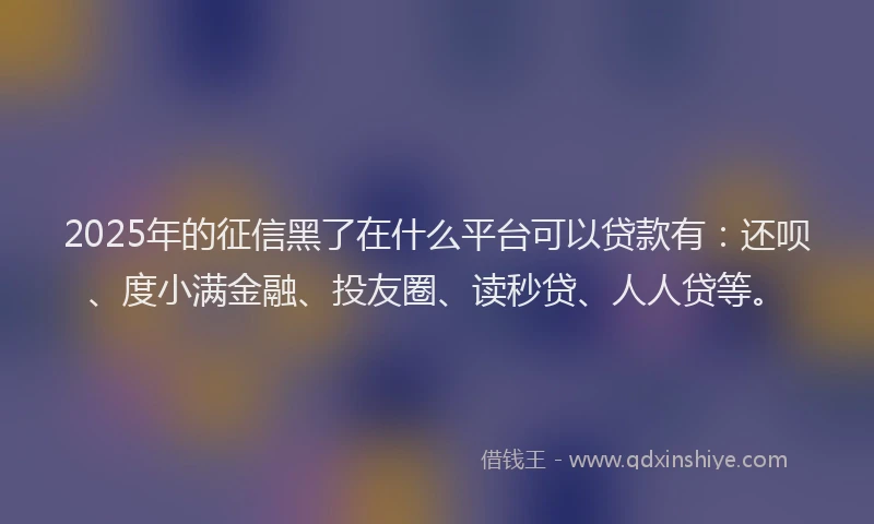 2025年的征信黑了在什么平台可以贷款有：还呗、度小满金融、投友圈、读秒贷、人人贷等。