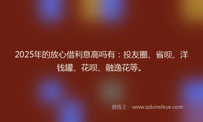 2025年的放心借利息高吗有：投友圈、省呗、洋钱罐、花呗、融逸花等。