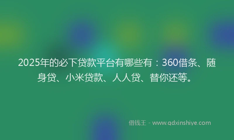2025年的必下贷款平台有哪些有：360借条、随身贷、小米贷款、人人贷、替你还等。
