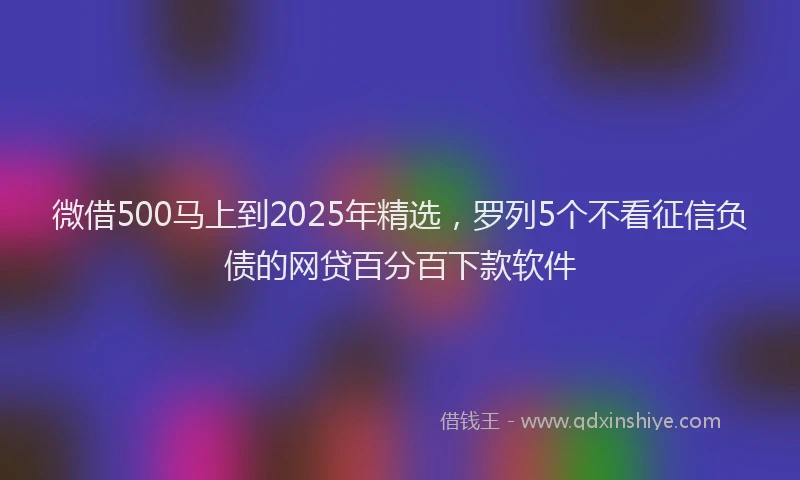 微借500马上到2025年精选，罗列5个不看征信负债的网贷百分百下款软件