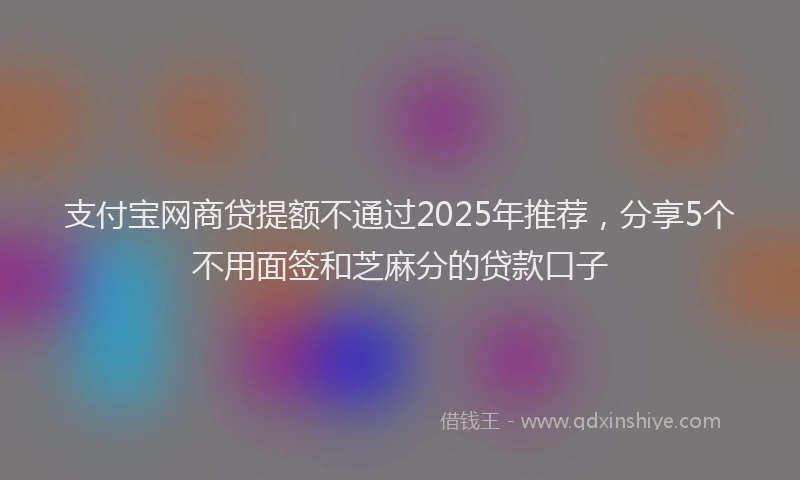 支付宝网商贷提额不通过2025年推荐，分享5个不用面签和芝麻分的贷款口子