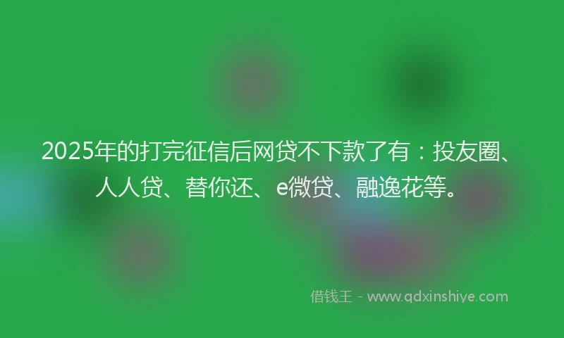 2025年的打完征信后网贷不下款了有：投友圈、人人贷、替你还、e微贷、融逸花等。