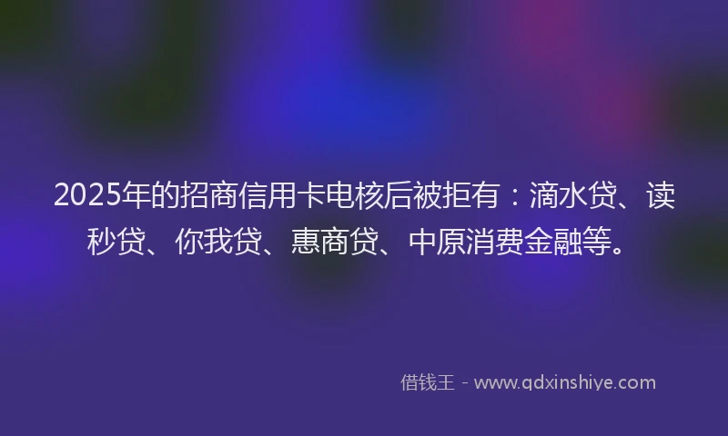 2025年的招商信用卡电核后被拒有：滴水贷、读秒贷、你我贷、惠商贷、中原消费金融等。