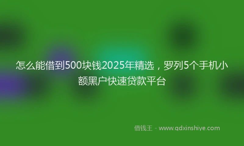怎么能借到500块钱2025年精选，罗列5个手机小额黑户快速贷款平台