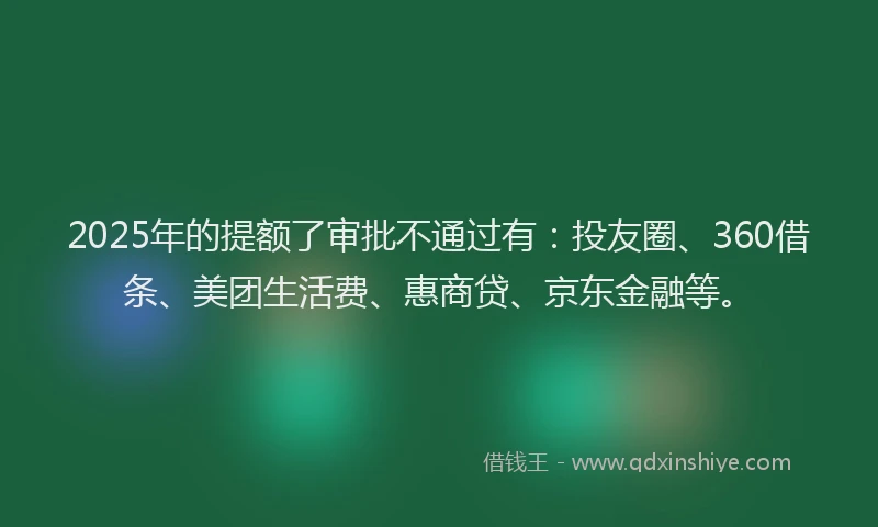 2025年的提额了审批不通过有：投友圈、360借条、美团生活费、惠商贷、京东金融等。