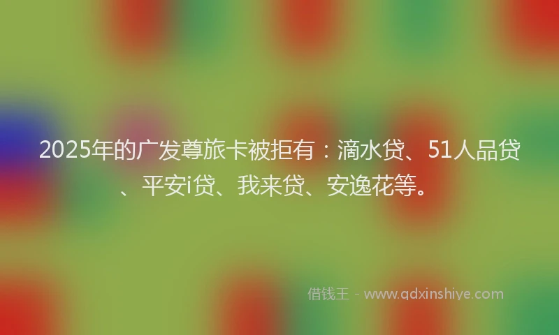 2025年的广发尊旅卡被拒有：滴水贷、51人品贷、平安i贷、我来贷、安逸花等。