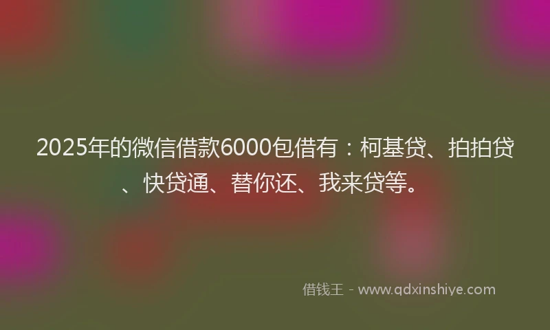 2025年的微信借款6000包借有：柯基贷、拍拍贷、快贷通、替你还、我来贷等。