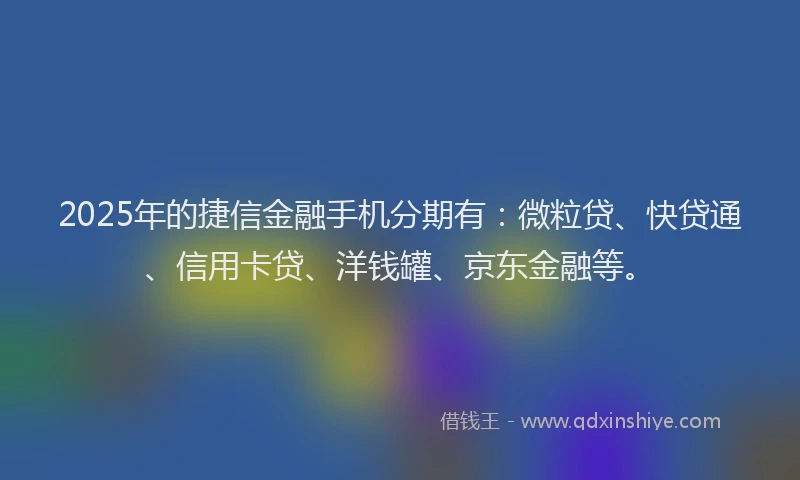 2025年的捷信金融手机分期有：微粒贷、快贷通、信用卡贷、洋钱罐、京东金融等。