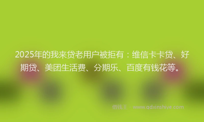 2025年的我来贷老用户被拒有：维信卡卡贷、好期贷、美团生活费、分期乐、百度有钱花等。