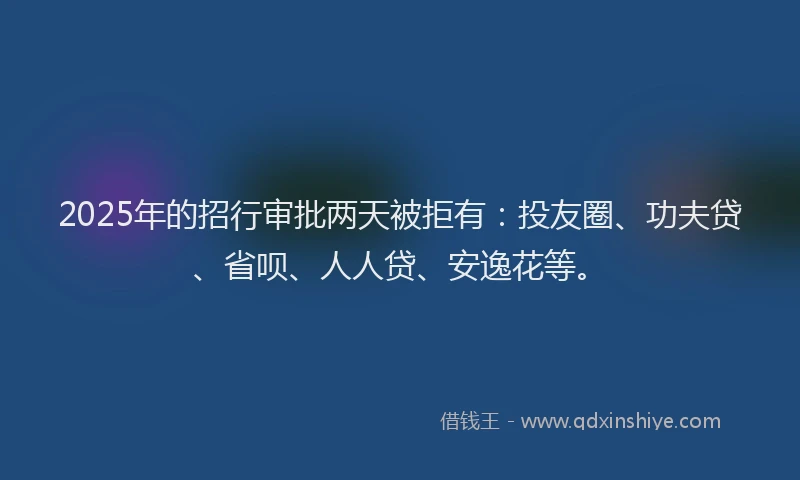 2025年的招行审批两天被拒有：投友圈、功夫贷、省呗、人人贷、安逸花等。