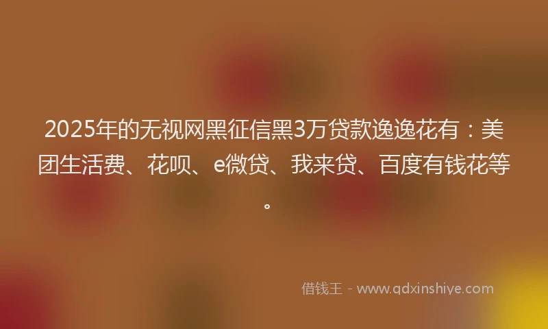 2025年的无视网黑征信黑3万贷款逸逸花有：美团生活费、花呗、e微贷、我来贷、百度有钱花等。