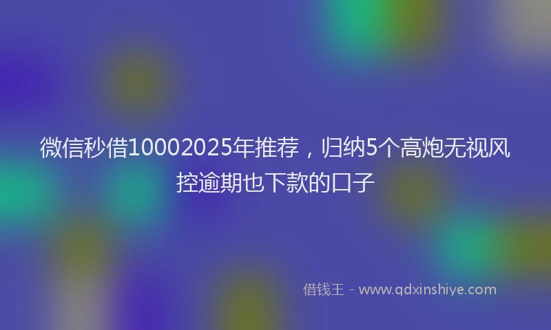 微信秒借10002025年推荐，归纳5个高炮无视风控逾期也下款的口子