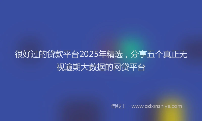 很好过的贷款平台2025年精选，分享五个真正无视逾期大数据的网贷平台