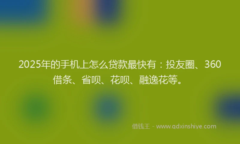 2025年的手机上怎么贷款最快有：投友圈、360借条、省呗、花呗、融逸花等。